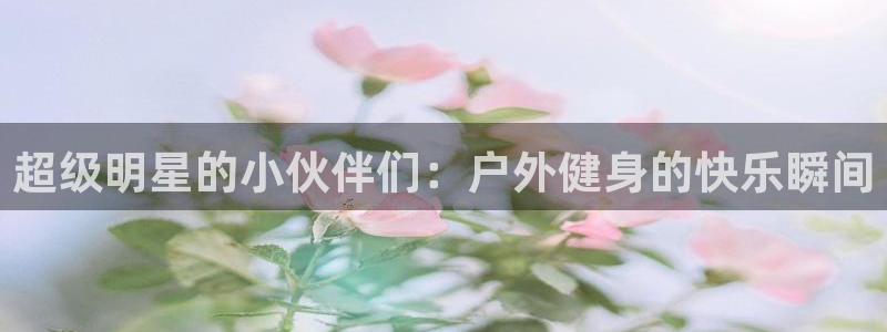 QQ体育直播：超级明星的小伙伴们：户外健身的快乐瞬间